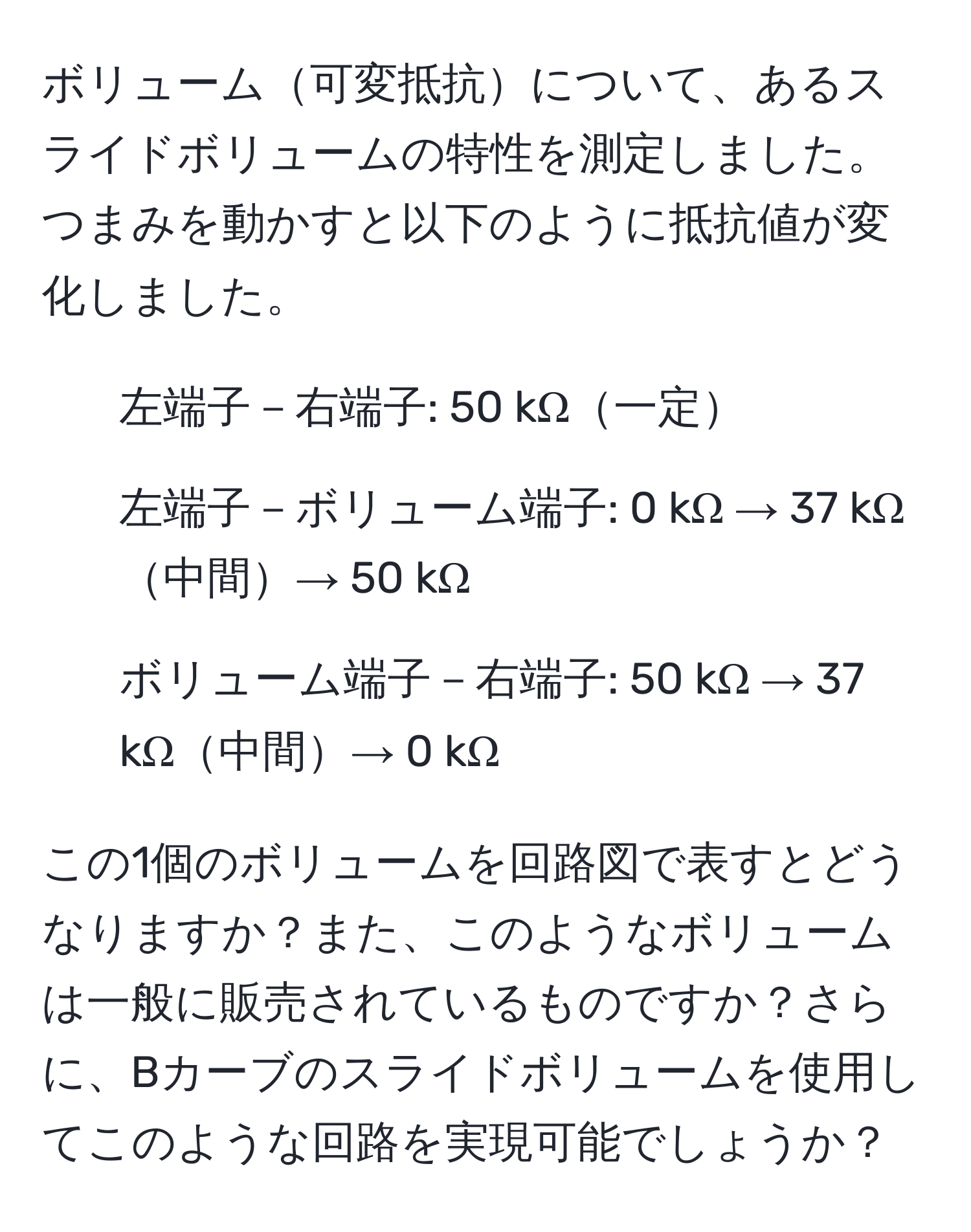 ボリューム可変抵抗について、あるスライドボリュームの特性を測定しました。つまみを動かすと以下のように抵抗値が変化しました。
- 左端子－右端子: 50 kΩ一定
- 左端子－ボリューム端子: 0 kΩ → 37 kΩ中間→ 50 kΩ
- ボリューム端子－右端子: 50 kΩ → 37 kΩ中間→ 0 kΩ

この1個のボリュームを回路図で表すとどうなりますか？また、このようなボリュームは一般に販売されているものですか？さらに、Bカーブのスライドボリュームを使用してこのような回路を実現可能でしょうか？