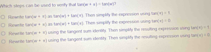 Which steps can be used to verify that tan (w+π )=tan (w) ?
Rewrite tan (w+π ) as tan (w)+tan (π ). Then simplify the expression using tan (π )=1.
Rewrite tan (w+π ) as tan (w)+tan (π ). Then simplify the expression using tan (π )=0.
Rewrite tan (w+π ) using the tangent sum identity. Then simplify the resulting expression using tan (π )=1.
Rewrite tan (w+π ) using the tangent sum identity. Then simplify the resulting expression using tan (π )=0