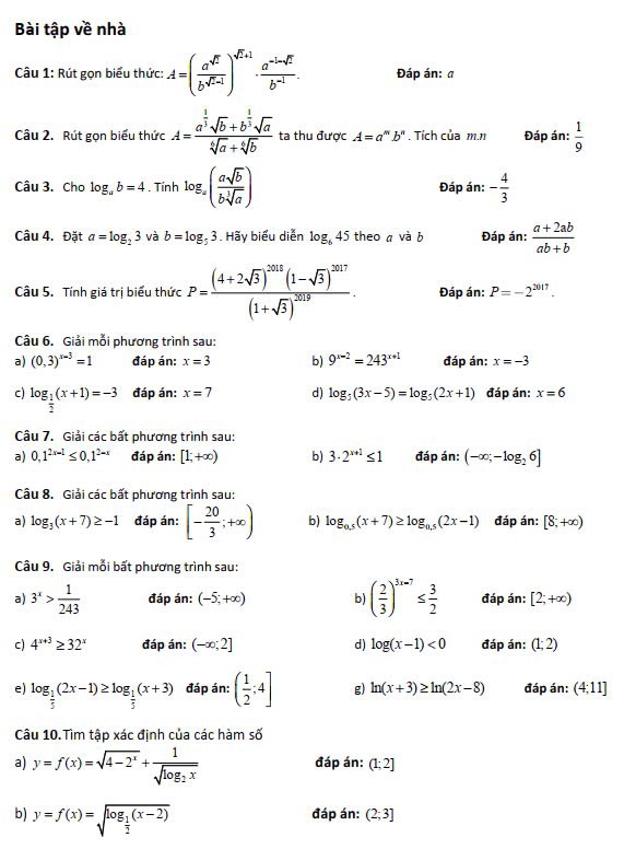 Bài tập về nhà
Câu 1: Rút gọn biểu thức: A=( a^(sqrt(2))/b^(sqrt(2)-1) )^sqrt(2)+1·  (a^(-1-sqrt(2)))/b^(-1) . Đáp án: a
Câu 2. Rút gọn biểu thức A=frac a^(frac 1)3sqrt(b)+b^(frac 1)3sqrt(a)sqrt[6](a)+sqrt[6](b) ta thu được A=a^mb^n. Tích của m.n Đáp án:  1/9 
Câu 3. Cho log _ab=4. Tính log _a( asqrt(b)/bsqrt[3](a) ) Đáp án: - 4/3 
Câu 4. Đặt a=log _23 và b=log _53.Hãy biểu diễn log _645 theo a và b Đáp án:  (a+2ab)/ab+b 
Câu 5. Tính giá trị biểu thức P=frac (4+2sqrt(3))^2018(1-sqrt(3))^2017(1+sqrt(3))^2019. Đáp án: P=-2^(2017).
Câu 6. Giải mỗi phương trình sau:
a) (0,3)^x-3=1 đáp án: x=3 b) 9^(x-2)=243^(x+1) đáp án: x=-3
c) log _ 1/2 (x+1)=-3 đáp án: x=7 d) log _5(3x-5)=log _5(2x+1) đáp án: x=6
Câu 7. Giải các bất phương trình sau:
a) 0,1^(2x-1)≤ 0,1^(2-x) đáp án: [1,+∈fty ) b) 3· 2^(x+1)≤ 1 đáp án: (-∈fty ;-log _26]
Câu 8. Giải các bất phương trình sau:
a) log _3(x+7)≥ -1 đáp án: [- 20/3 ;+∈fty ) b) log _0.5(x+7)≥ log _0.5(2x-1) đáp án: [8,+∈fty )
Câu 9. Giải mỗi bất phương trình sau:
a) 3^x> 1/243  đáp án: (-5,+∈fty ) b) ( 2/3 )^3x=7≤  3/2  đáp án: [2;+∈fty )
c) 4^(x+3)≥ 32^x đáp án: (-∈fty ;2] d) log (x-1)<0</tex> đáp án: (1;2)
e) log _ 1/5 (2x-1)≥ log _ 1/5 (x+3) đáp án: ( 1/2 ;4] g) ln (x+3)≥ ln (2x-8) đáp án: (4:11]
Câu 10.Tìm tập xác định của các hàm số
a) y=f(x)=sqrt(4-2^x)+frac 1sqrt(log _2)x đáp án: (1;2]
b) y=f(x)=sqrt(log _frac 1)2(x-2)
đáp án: (2;3]