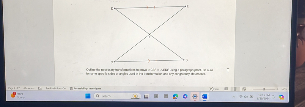 Outline the necessary transformations to prove △ CBF≌ △ EDF using a paragraph proof. Be sure 
to name specific sides or angles used in the transformation and any congruency statements. 
[D Focus 
Page 2 of 7 614 words Text Predictions: Or Accessibility: Investigate 100%
105°F
Sunny Search 6/20/2024 12:05 PM