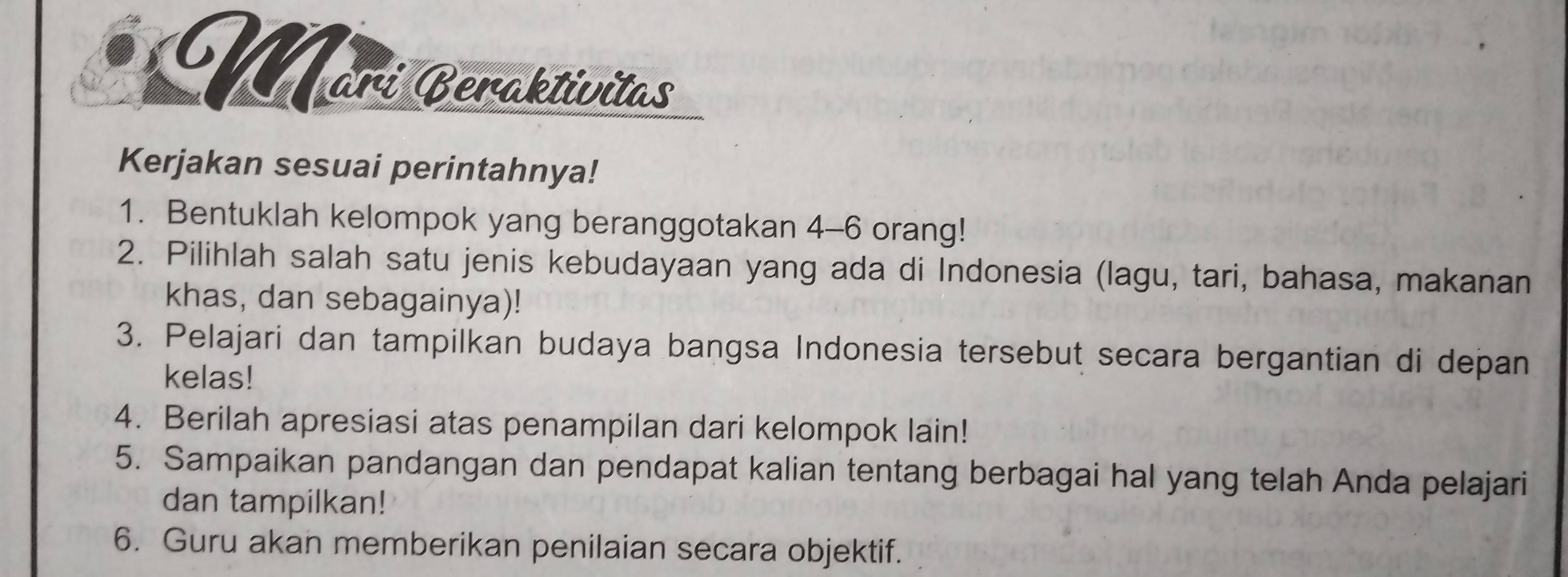 Märí Beraktívitas 
Kerjakan sesuai perintahnya! 
1. Bentuklah kelompok yang beranggotakan 4 - 6 orang! 
2. Pilihlah salah satu jenis kebudayaan yang ada di Indonesia (lagu, tari, bahasa, makanan 
khas, dan sebagainya)! 
3. Pelajari dan tampilkan budaya bangsa Indonesia tersebut secara bergantian di depan 
kelas! 
4. Berilah apresiasi atas penampilan dari kelompok lain! 
5. Sampaikan pandangan dan pendapat kalian tentang berbagai hal yang telah Anda pelajari 
dan tampilkan! 
6. Guru akan memberikan penilaian secara objektif.