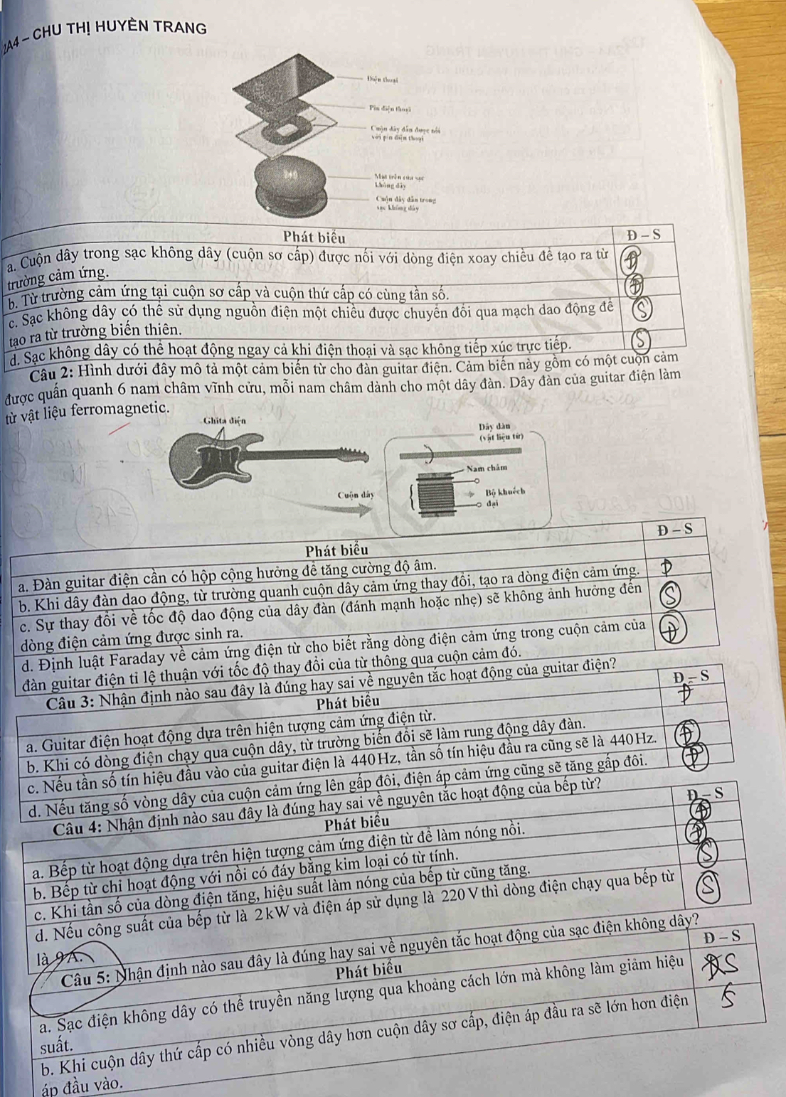 2A4 - CHU TH! HUYÈN TRANG
Phát biểu D - S
a. Cuộn dây trong sạc không dây (cuộn sơ cấp) được nối với dòng điện xoay chiều đề tạo ra từ
trường cảm ứng.
b. Từ trường cảm ứng tại cuộn sơ cấp và cuộn thứ cấp có cùng tần số.
c. Sạc không dây có thể sử dụng nguồn điện một chiều được chuyến đối qua mạch dao động đề
tạo ra từ trường biến thiên.
d. Sạc không dây có thể hoạt động ngay cả khi điện thoại và sạc không tiếp xúc trực tiếp.
Câu 2: Hình dưới đây mô tả một cảm biến từ cho đàn guitar điện. Cảm biến này gồm có một cuộn cảm
được quần quanh 6 nam châm vĩnh cửu, mỗi nam châm dành cho một dây đàn. Dây đàn của guitar điện làm
ừ vật liệu ferromagnetic.
Ghita điện
Dây dàn
(vật liệu từ)
Nam châm
Cuộn dây Bộ khuếch
dại
D - S
Phát biểu
a. Đàn guitar điện cần có hộp cộng hưởng đề tăng cường độ âm.
b. Khi dây đàn dạo động, từ trường quanh cuộn dây cảm ứng thay đồi, tạo ra dòng điện cảm ứng.
c. Sự thay đổi về tốc độ dao động của dây đàn (đánh mạnh hoặc nhẹ) sẽ không ảnh hưởng đến
dòng điện cảm ứng được sinh ra.
d. Định luật Faraday về cảm ứng điện từ cho biết rằng dòng điện cảm ứng trong cuộn cảm của
đàn guitar điện tỉ lệ thuận với tốc độ thay đổi của từ thông qua cuộn cảm đó.
D - S
Cầâu 3: Nhận định nào sau đây là đúng hay sai về nguyên tắc hoạt động của guitar điện?
Phát biểu
a. Guitar điện hoạt động dựa trên hiện tượng cảm ứng điện từ.
b. Khi có dòng điện chạy qua cuộn dây, từ trường biến đồi sẽ làm rung động dây đàn.
c. Nếu tần số tín hiệu đầu vào của guitar điện là 440Hz, tần số tín hiệu đầu ra cũng sẽ là 440Hz.
d. Nếu tăng số vòng dây của cuộn cảm ứng lên gấp đôi, điện áp cảm ứng cũng sẽ tăng gấp đôi.
D-S
Câu 4: Nhận định nào sau đây là đúng hay sai về nguyên tắc hoạt động của bếp từ?
Phát biểu
a. Bếp từ hoạt động dựa trên hiện tượng cảm ứng điện từ để làm nóng nồi.
b. Bếp từ chi hoạt động với nồi có đáy bằng kim loại có từ tính.
c. Khi tần số của dòng điện tăng, hiệu suất làm nóng của bếp từ cũng tăng.
d. Nếu công suất của bếp từ là 2kW và điện áp sử dụng là 220 V thì dòng điện chạy qua bếp từ
D - S
Câu 5: Nhận định nào sau đây là đúng hay sai về nguyên tắc hoạt động của sạc điện không dây?
là 9 A.
Phát biểu
a. Sạc điện không dây có thể truyền năng lượng qua khoảng cách lớn mà không làm giảm hiệu
b. Khi cuộn dây thứ cấp có nhiều vòng dây hơn cuộn dây sơ cấp, điện áp đầu ra sẽ lớn hơn điện
suất.
áp đầu vào.