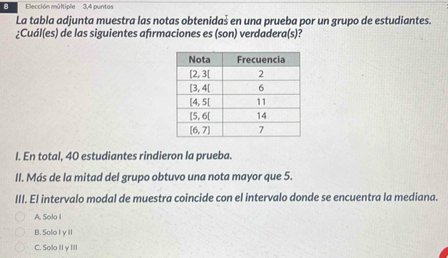 Elección múltiple 3,4 puntos
La tabla adjunta muestra las notas obtenidaš en una prueba por un grupo de estudiantes.
¿Cuál(es) de las siguientes afırmaciones es (son) verdadera(s)?
I. En total, 40 estudiantes rindieron la prueba.
II. Más de la mitad del grupo obtuvo una nota mayor que 5.
III. El intervalo modal de muestra coincide con el intervalo donde se encuentra la mediana.
A. Solo I
B. Solo I y II
C. Solo II y III