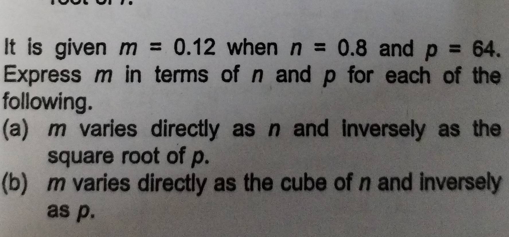 It is given m=0.12 when n=0.8 and p=64. 
Express m in terms of n and p for each of the 
following. 
(a) m varies directly as n and inversely as the 
square root of p. 
(b) m varies directly as the cube of n and inversely 
as p.