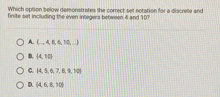 Which option below demonstrates the correct set notation for a discrete and
finite set including the even integers between 4 and 10?
A.  ...,4,8,6,10,...
B.  4,10
C.  4,5,6,7,8,9,10
D.  4,6,8,10