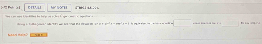 DETAILS MY NOTES STRIG2 4.5.001. 
We can use identities to help us solve trigonometric equations 
Using a Pythagorean identity we see that the equation sin x+sin^2x+cos^2x=1 is equivalent to the basic equation x=□ whose solutions are x=□ for any integer k. 
Need Help? Read It