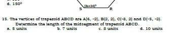 d. 150°
15. The vertices of trapezoid ABCD are A(6,-2),B(2,2),C(-3,2) and D(-5,-2).
a. 5 units Determine the length of the midsegment of trapezoid ABCD. C  B unite d. 10 units
b. 7 units