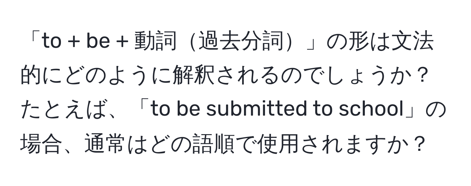 「to + be + 動詞過去分詞」の形は文法的にどのように解釈されるのでしょうか？たとえば、「to be submitted to school」の場合、通常はどの語順で使用されますか？