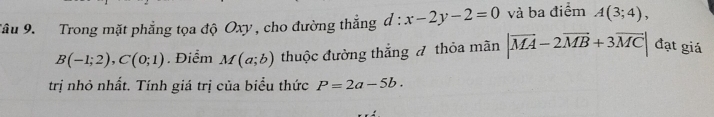 Tâu 9. Trong mặt phẳng tọa độ Oxy , cho đường thắng d:x-2y-2=0 và ba điểm A(3;4),
B(-1;2), C(0;1). Điểm M(a;b) thuộc đường thắng đ thỏa mãn |vector MA-2vector MB+3vector MC| đạt giá 
trị nhỏ nhất. Tính giá trị của biểu thức P=2a-5b.