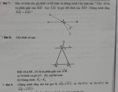 Hãy vẽ hình nêu giả thiết và kết luận và chứng minh Câu toán sau: '' Cho AD là 
tia phân giác của widehat BAC. Gọi widehat EAG là góc đổi đinh của widehat BAD. Chứng minh rằng
widehat DAC=widehat EAG , 
Bài 8: Cho hình vo sau: 
Biết Oxparallel HK , Ox là tia phân giác của widehat yOK. 
a) Vẽ hình và ghi GT - KL của bài toán. 
b) Chứng minh: widehat H_3=widehat K_4
Bài 9: Chứng minh rằng nêu hai góc tù overline xOy,overline x'O°yy có Ox//O'x' và Oyparallel O°y' thì
widehat xOy=widehat x'O^xy