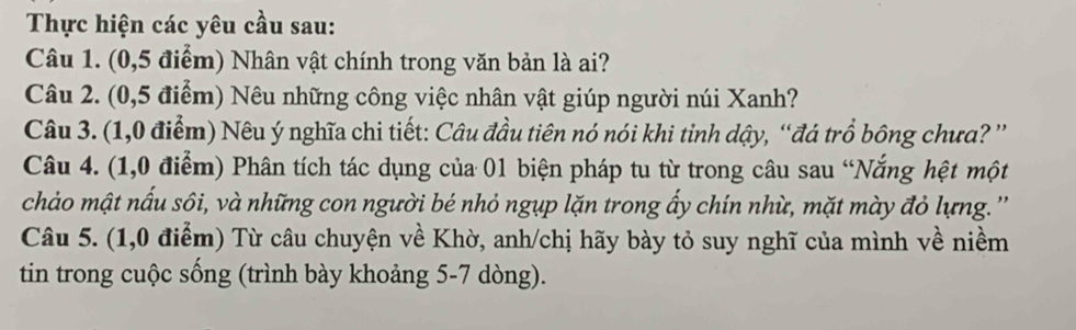 Thực hiện các yêu cầu sau: 
Câu 1. (0,5 điểm) Nhân vật chính trong văn bản là ai? 
Câu 2. (0,5 điểm) Nêu những công việc nhân vật giúp người núi Xanh? 
Câu 3. (1,0 điểm) Nêu ý nghĩa chi tiết: Câu đầu tiên nó nói khi tỉnh dậy, “đá trồ bông chưa?” 
Câu 4. (1,0 điểm) Phân tích tác dụng của 01 biện pháp tu từ trong câu sau “Nắng hệt một 
chảo mật nấu sôi, và những con người bé nhỏ ngụp lặn trong ẩy chín nhù, mặt mày đỏ lựng. '' 
Câu 5. (1,0 điểm) Từ câu chuyện về Khờ, anh/chị hãy bày tỏ suy nghĩ của mình về niềm 
tin trong cuộc sống (trình bày khoảng 5-7 dòng).