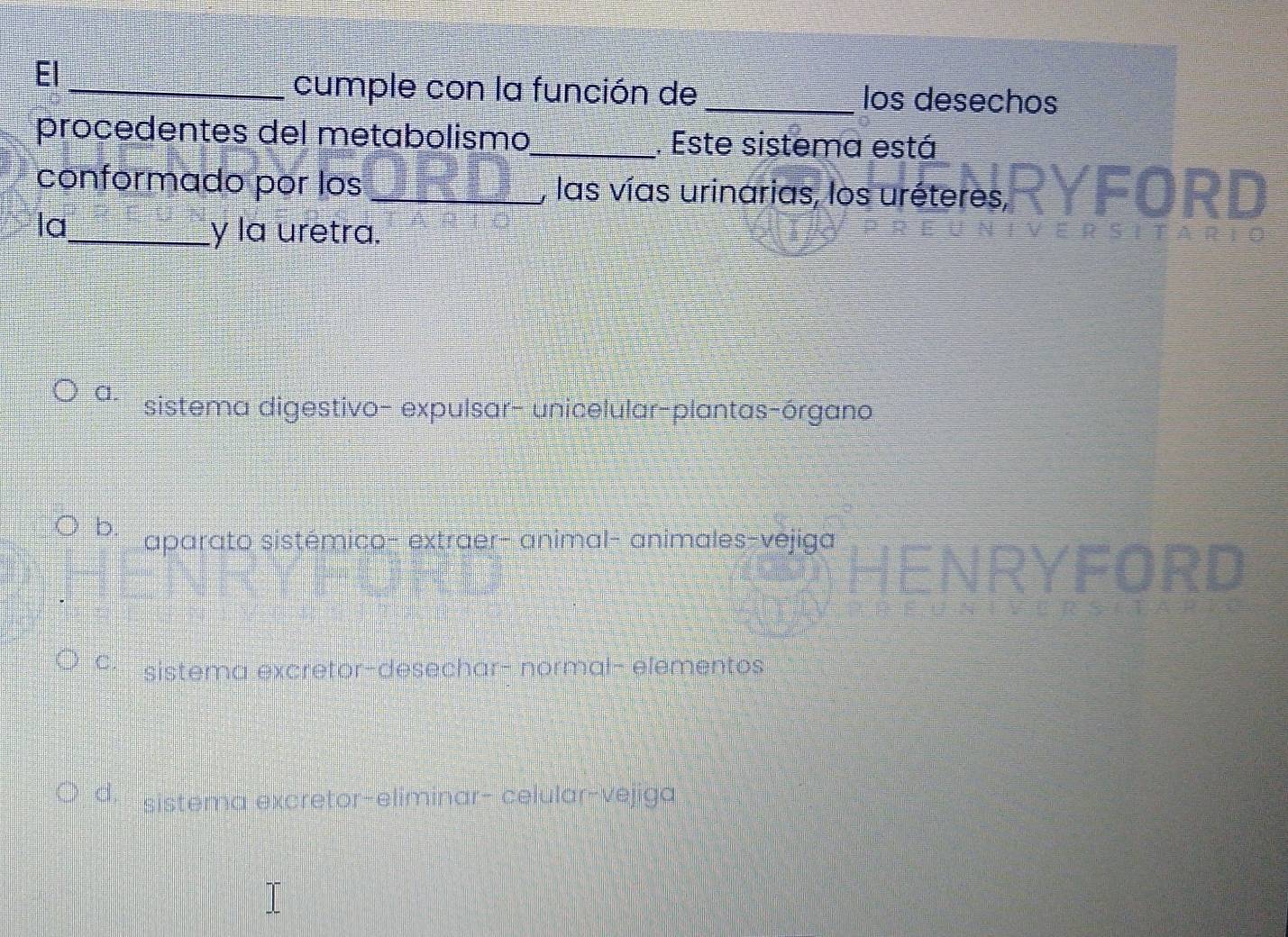 El
_cumple con la función de _los desechos
procedentes del metabolismo_ . Este sistema está
conformado por los _, las vías urinarias, los uréteres, YFORD
la
_y la uretra.
a. sistema digestivo- expulsar- unicelular-plantas-órgano
b. aparato sistémico- extraer- animal- animales-vejiga
ORD
9 sistema excretor-desechar- normal- elementos
d sistema excretor-eliminar- celular-vejiga