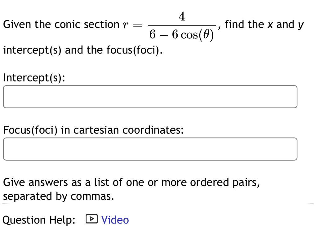 Given the conic section r= 4/6-6cos (θ )  , find the x and y
intercept(s) and the focus(foci). 
Intercept(s): 
Focus(foci) in cartesian coordinates: 
Give answers as a list of one or more ordered pairs, 
separated by commas. 
Question Help: Video