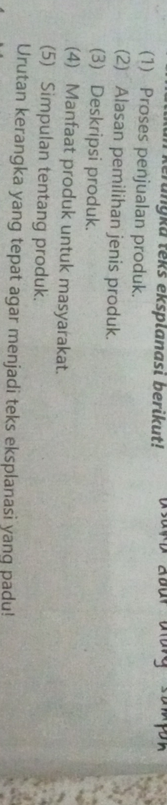 erungka teks eksplanasi berikut! 
(1) Proses penjualan produk. 
(2) Alasan pemilihan jenis produk. 
(3) Deskripsi produk. 
(4) Manfaat produk untuk masyarakat. 
(5) Simpulan tentang produk. 
Urutan kerangka yang tepat agar menjadi teks eksplanasi yanq padu!