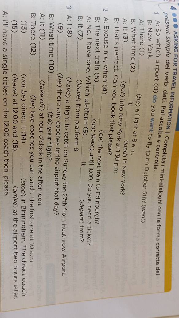 4000 ASKING FOR TRAVEL INFORMATION | Completa i mini-dialoghi con la forma corretta del 
present simple dei verbi dati. Poi ascolta e controlla. 
1 A: So which airport (O) do you want to fly to on October 5th? (want) 
B: New York. 
A: There (1) 
_(be) a flight at 8 a.m. 
_ 
B: What time (2) _it 
A: It (3) _(land) in New York? 
(get) into New York at 1.30 p.m. 
B: That's perfect. Can you book that please? 
2 A: Excuse me, when (4)_ (be) the next train to Edinburgh? 
B: The next train (5) _(not leave) until 10.10. Do you need a ticket? 
A: No, I have one. Which platform (6) _it 
B: It (7)_ 
_(depart) from? 
(leave) from platform 8. 
3 A: I (8)_ (have) a flight to catch on Sunday the 27th from Heathrow Airport. 
(9) _(be) there any coaches to the airport that day? 
B: What time (10) _(be) your flight? 
A: It (11)_ (take off) at four o'clock in the afternoon. 
B: There (12) _(be) two coaches you can catch. The first one at 10 a.m 
(13)_ (not be) direct. It (14) _(stop) in Birmingham. The direct coach 
(15) _(leave) at 12.00 and (16) _(arrive) at the airport two hours later. 
A: I'll have a single ticket on the 12.00 coach then, please.
