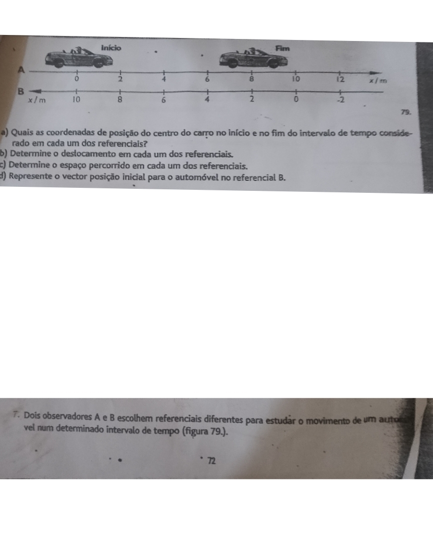 Quais as coordenadas de posição do centro do carro no início e no fim do intervalo de tempo conside- 
rado em cada um dos referenciais? 
b) Determine o deslocamento em cada um dos referenciais. 
c) Determine o espaço percorrido em cada um dos referenciais. 
d) Represente o vector posição inicial para o automóvel no referencial B. 
7. Dois observadores A e B escolhem referenciais diferentes para estudar o movimento de um autor 
vel num determinado intervalo de tempo (figura 79.). 
72