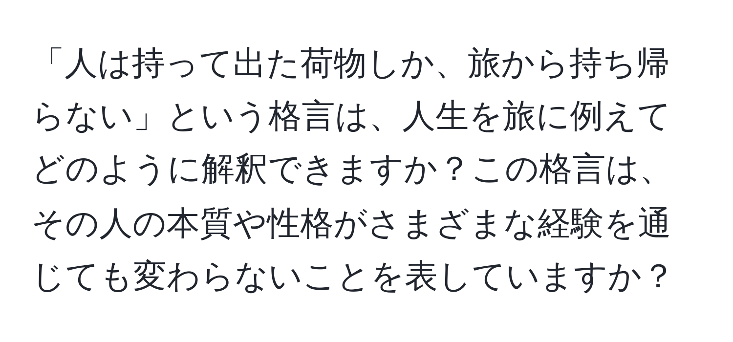 「人は持って出た荷物しか、旅から持ち帰らない」という格言は、人生を旅に例えてどのように解釈できますか？この格言は、その人の本質や性格がさまざまな経験を通じても変わらないことを表していますか？