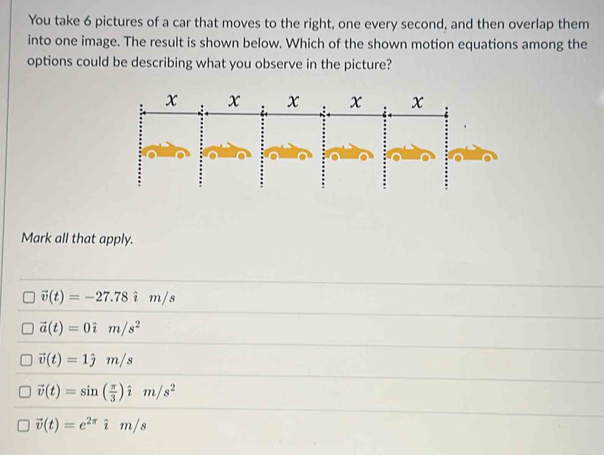 You take 6 pictures of a car that moves to the right, one every second, and then overlap them
into one image. The result is shown below. Which of the shown motion equations among the
options could be describing what you observe in the picture?
Mark all that apply.
vector v(t)=-27.78hat im/s
vector a(t)=0hat im/s^2
vector v(t)=1hat jm/s
vector v(t)=sin ( π /3 )hat im/s^2
vector v(t)=e^(2π)hat im/s