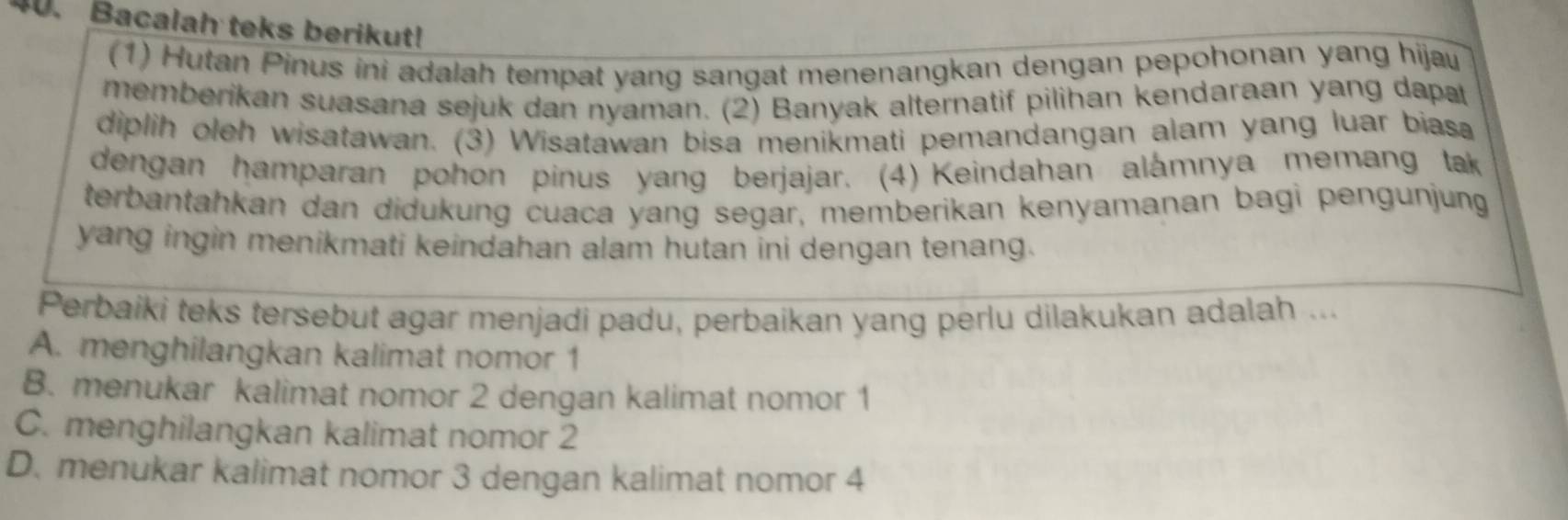 Bacalah teks berikut!
(1) Hutan Pinus ini adalah tempat yang sangat menenangkan dengan pepohonan yang hijau
memberikan suasana sejuk dan nyaman. (2) Banyak alternatif pilihan kendaraan yang dapa
diplih oleh wisatawan. (3) Wisatawan bisa menikmati pemandangan alam yang luar biasa
dengan hamparan pohon pinus yang berjajar. (4) Keindahan alámnya memang tak
terbantahkan dan didukung cuaca yang segar, memberikan kenyamanan bagi pengunjung
yang ingin menikmati keindahan alam hutan ini dengan tenang.
Perbaiki teks tersebut agar menjadi padu, perbaikan yang perlu dilakukan adalah ...
A. menghilangkan kalimat nomor 1
B. menukar kalimat nomor 2 dengan kalimat nomor 1
C. menghilangkan kalimat nomor 2
D. menukar kalimat nomor 3 dengan kalimat nomor 4