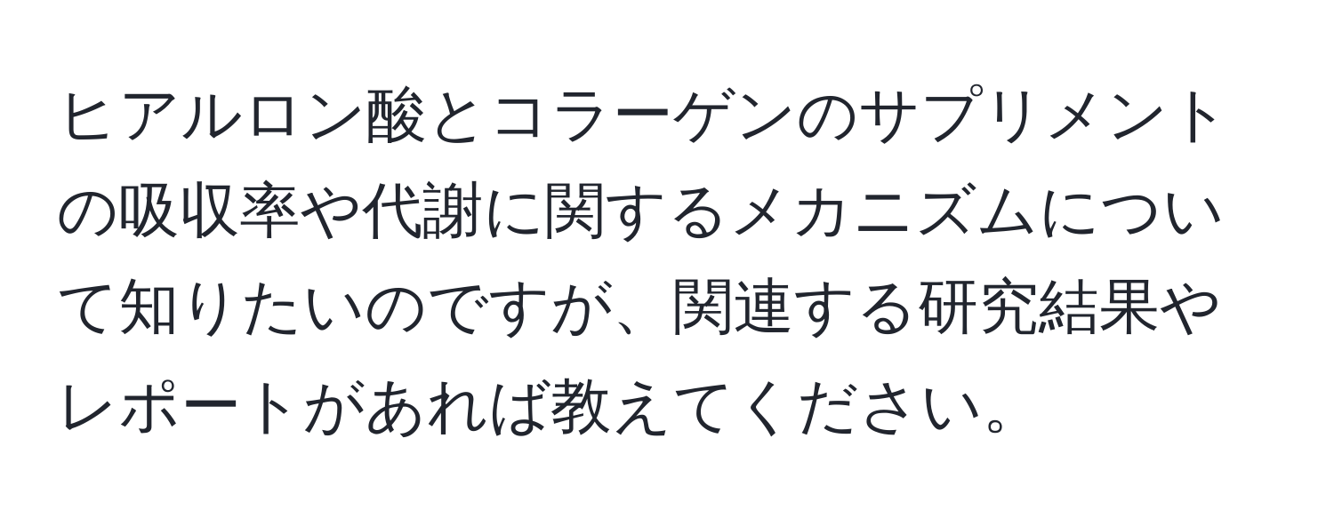 ヒアルロン酸とコラーゲンのサプリメントの吸収率や代謝に関するメカニズムについて知りたいのですが、関連する研究結果やレポートがあれば教えてください。