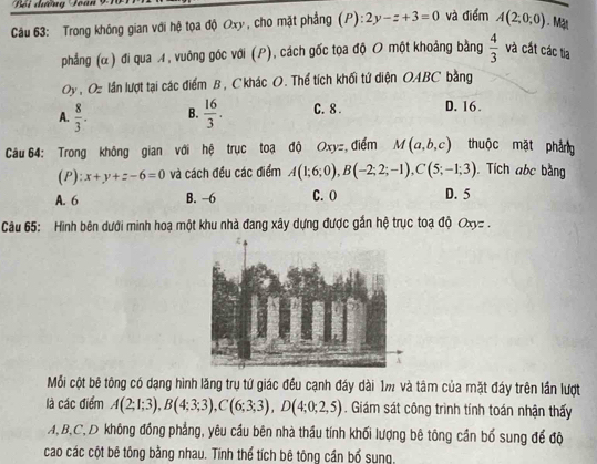 Bối đưỡng Toàn 91
Câu 63: Trong không gian với hệ tọa độ Oxy , cho mặt phẳng (P): 2y-z+3=0 và điểm A(2;0;0). Mặt
phẳng (α ) đi qua ィ, vuông góc với (P), cách gốc tọa độ O một khoảng bằng  4/3  và cắt các tia
Oy , Oz lần lượt tại các điểm B , Ckhác O. Thể tích khối tứ diện OABC bằng
A.  8/3 . B.  16/3 . C. 8. D. 16.
Câu 64: Trong không gian với hệ trục toạ độ Oxy=, điểm M(a,b,c) thuộc mặt pháng
(P): x+y+z-6=0 và cách đều các điểm A(1;6;0), B(-2;2;-1), C(5;-1;3). Tích abc bằng
A. 6 B. -6 C. O D. 5
Câu 65: Hình bên dưới minh hoạ một khu nhà đang xây dựng được gắn hệ trục toạ độ Qxy=.
Mỗi cột bê tông có dạng hình lăng trụ tứ giác đều cạnh đáy dài 1m và tâm của mặt đáy trên lần lượt
là các điểm A(2;1;3), B(4;3;3), C(6;3;3), D(4;0;2,5). Giám sát công trình tính toán nhận thấy
A, B, C,D không đồng phẳng, yêu cầu bên nhà thầu tính khối lượng bê tông cần bổ sung để độ
cao các cột bê tông bằng nhau. Tính thể tích bê tông cần bổ sung.