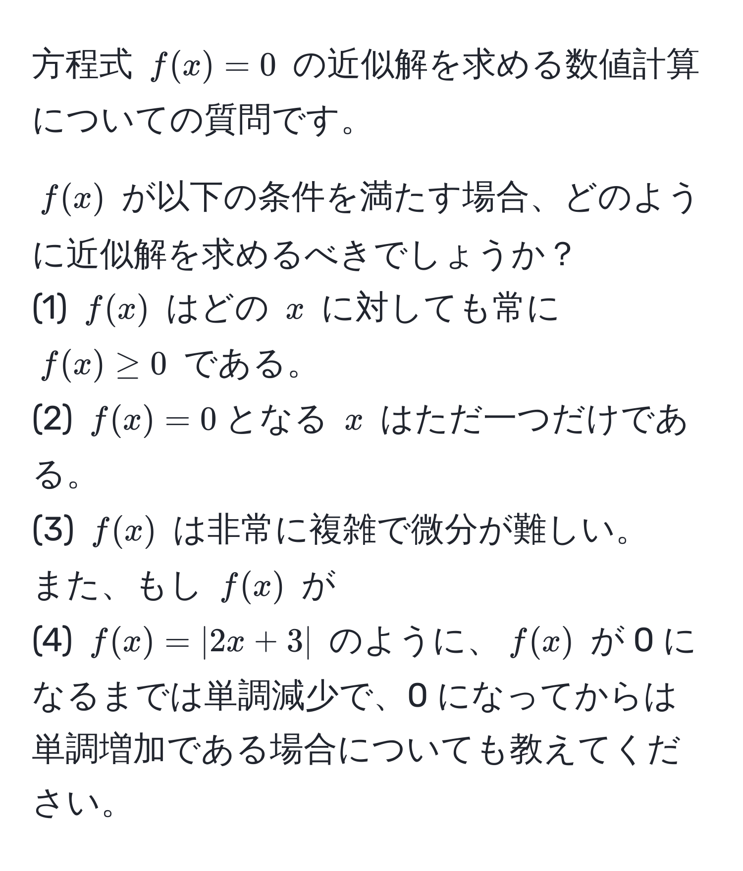 方程式 $f(x)=0$ の近似解を求める数値計算についての質問です。  
  
$ f(x) $ が以下の条件を満たす場合、どのように近似解を求めるべきでしょうか？  
(1) $ f(x) $ はどの $ x $ に対しても常に $ f(x) ≥ 0 $ である。  
(2) $ f(x)=0 $となる $ x $ はただ一つだけである。  
(3) $ f(x) $ は非常に複雑で微分が難しい。  
また、もし $ f(x) $ が  
(4) $ f(x)= |2x+3| $ のように、$ f(x) $ が 0 になるまでは単調減少で、0 になってからは単調増加である場合についても教えてください。