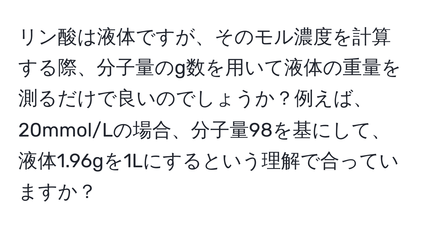 リン酸は液体ですが、そのモル濃度を計算する際、分子量のg数を用いて液体の重量を測るだけで良いのでしょうか？例えば、20mmol/Lの場合、分子量98を基にして、液体1.96gを1Lにするという理解で合っていますか？