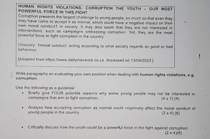 HUMAN rIGHTS VIOLATIONS: COrrUPTION THE YOUTH - OUR MOST 
POWERFUL FORCE IN THIS FIGHT 
Corruption presents the largest challenge to young people, so much so that even they 
may have come to accept it as normal, which could have a negative impact on their 
own moral conduct1 in society. It may also seem that they are not interested in 
interventions, such as campaigns addressing comuption. Yet, they are the most 
powerful force to fight corruption in the country. 
Glossary 1moral conduct: acting according to what society regards as good or bad 
behaviour 
[Adapted from https.//www.dailymaverick.co.2a. Accessed on 13/04/2023.] 
Write paragraphs on evaluating your own position when dealing with human rights violations, e.g. 
corruption 
Use the following as a guldeline 
Briefly give FOUR possible reasons why some young people may not be interested in 
campaigns that aim to fight corruption. (4* 1)(4)
Analyse how accepting corruption as normal could negatively affect the moral conduct of 
young people in the country. (2* 4)(8)
Critically discuss how the youth could be a powerful force in the fight against corruption.
(2* 4)(8)