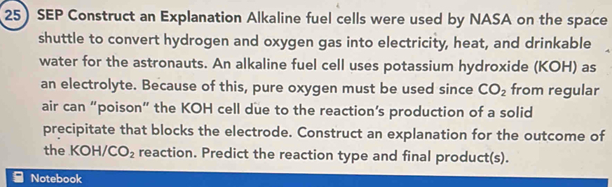 SEP Construct an Explanation Alkaline fuel cells were used by NASA on the space 
shuttle to convert hydrogen and oxygen gas into electricity, heat, and drinkable 
water for the astronauts. An alkaline fuel cell uses potassium hydroxide (KOH) as 
an electrolyte. Because of this, pure oxygen must be used since CO_2 from regular 
air can “poison” the KOH cell due to the reaction’s production of a solid 
precipitate that blocks the electrode. Construct an explanation for the outcome of 
the KOH/ CO_2 reaction. Predict the reaction type and final product(s). 
Notebook