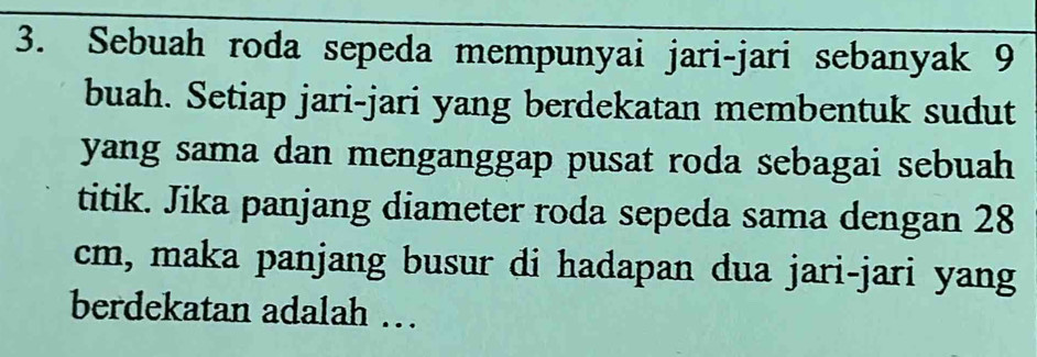 Sebuah roda sepeda mempunyai jari-jari sebanyak 9
buah. Setiap jari-jari yang berdekatan membentuk sudut 
yang sama dan menganggap pusat roda sebagai sebuah 
titik. Jika panjang diameter roda sepeda sama dengan 28
cm, maka panjang busur di hadapan dua jari-jari yang 
berdekatan adalah …