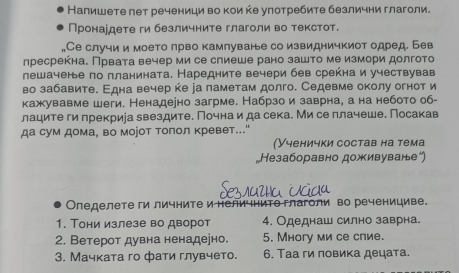 Налишете пет реченици во кои ке улотребите безлични глаголи.
Пронардете ги безличните глаголи во текстот.
Се случи и моето πрво камлуване со извидничкиот одред. Бев
пресрекна. Првата вечер ми се спиеше рано зашто ме измори долгото
лешачене по планината. Наредните вечери бев срекна и учествував
во забавите. Εдна вечер ке еа паметам долго. Седевме околу огноти
кажувавме шеги. Ненадеено загрме. Набрзо и заврна, а на небото об-
лаците ги прекриіа звездите. Почна и да сека. Ми се плачеше. Посакав
да сум дома, во моjот толол κревет.."
(Ученички состав на тема
„Незаборавно доживуване²)
Оледелете ги личнитеинелиΙнито глаголи во реченициве.
1. Тони излезе во дворот 4. Одеднаш силно заврна.
2. Ветерот дувна ненадеено. 5. Многу ми се спие.
3. Мачката го фати глувчето. 6. Таа ги ловика децата.