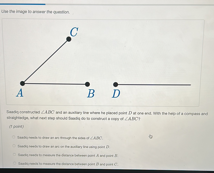 Use the image to answer the question.

Saadiq constructed ∠ ABC and an auxiliary line where he placed point D at one end. With the help of a compass and
straightedge, what next step should Saadiq do to construct a copy of ∠ ABC ?
(1 point)
Saadiq needs to draw an arc through the sides of ∠ ABC.
Saadiq needs to draw an arc on the auxiliary line using point D.
Saadiq needs to measure the distance between point A and point B.
Saadiq needs to measure the distance between point B and point C.