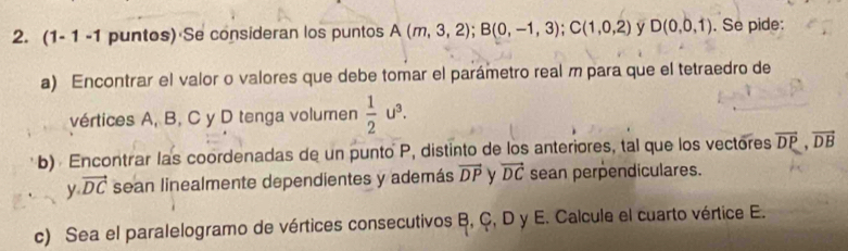 (1- 1 -1 puntos) Se consideran los puntos A(m,3,2); B(0,-1,3); C(1,0,2) y D(0,0,1). Se pide: 
a) Encontrar el valor o valores que debe tomar el parámetro real m para que el tetraedro de 
vértices A, B, C y D tenga volumen  1/2 u^3. 
b) Encontrar las coordenadas de un punto P, distinto de los anteriores, tal que los vectores overline DP, overline DB
y.vector DC sean linealmente dependientes y además overline DP y vector DC sean perpendiculares. 
c) Sea el paralelogramo de vértices consecutivos B, Ç, D y E. Calcule el cuarto vértice E.