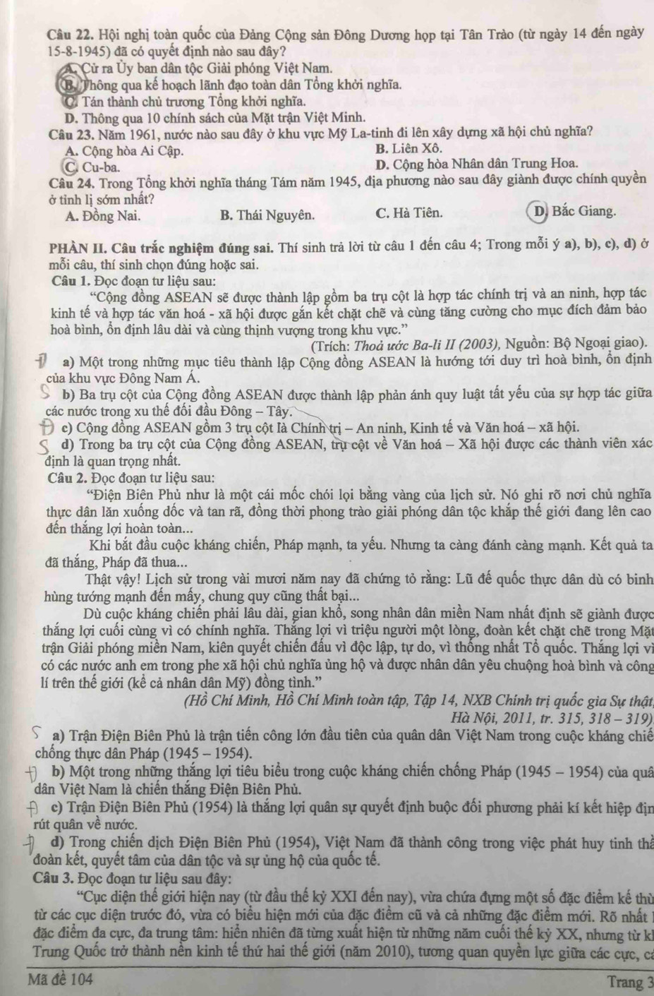 Hội nghị toàn quốc của Đảng Cộng sản Đông Dương họp tại Tân Trào (từ ngày 14 đến ngày
15-8-1945) đã có quyết định nào sau đây?
A. Cử ra Ủy ban dân tộc Giải phóng Việt Nam.
B Thông qua kế hoạch lãnh đạo toàn dân Tổng khởi nghĩa.
Ci Tán thành chủ trương Tổng khởi nghĩa.
D. Thông qua 10 chính sách của Mặt trận Việt Minh.
Câu 23. Năm 1961, nước nào sau đây ở khu vực Mỹ La-tinh đi lên xây dựng xã hội chủ nghĩa?
A. Cộng hòa Ai Cập. B. Liên Xô.
C. Cu-ba. D. Cộng hòa Nhân dân Trung Hoa.
Câu 24. Trong Tổng khởi nghĩa tháng Tám năm 1945, địa phương nào sau đây giành được chính quyền
ở tỉnh lị sớm nhất? D. Bắc Giang.
A. Đồng Nai. B. Thái Nguyên. C. Hà Tiên.
PHÀN II. Câu trắc nghiệm đúng sai. Thí sinh trả lời từ câu 1 đến câu 4; Trong mỗi ý a), b), c), d) ở
mỗi câu, thí sinh chọn đúng hoặc sai.
Câu 1. Đọc đoạn tư liệu sau:
“Cộng đồng ASEAN sẽ được thành lập gồm ba trụ cột là hợp tác chính trị và an ninh, hợp tác
kinh tế và hợp tác văn hoá - xã hội được gắn kết chặt chẽ và cùng tăng cường cho mục đích đảm bảo
hoà bình, ổn định lâu dài và cùng thịnh vượng trong khu vực.”
(Trích: Thoả ước Ba-li II (2003), Nguồn: Bộ Ngoại giao).
a) Một trong những mục tiêu thành lập Cộng đồng ASEAN là hướng tới duy trì hoà bình, ồn định
của khu vực Đông Nam Á.
b) Ba trụ cột của Cộng đồng ASEAN được thành lập phản ánh quy luật tất yếu của sự hợp tác giữa
các nước trong xu thế đối đầu Đông - Tây.
c) Cộng đồng ASEAN gồm 3 trụ cột là Chính trị - An ninh, Kinh tế và Văn hoá - xã hội.
d) Trong ba trụ cột của Cộng đồng ASEAN, trụ cột về Văn hoá - Xã hội được các thành viên xác
định là quan trọng nhất.
Câu 2. Đọc đoạn tư liệu sau:
“Điện Biên Phủ như là một cái mốc chói lọi bằng vàng của lịch sử. Nó ghi rõ nơi chủ nghĩa
thực dân lăn xuống dốc và tan rã, đồng thời phong trào giải phóng dân tộc khắp thế giới đang lên cao
đến thắng lợi hoàn toàn...
Khi bắt đầu cuộc kháng chiến, Pháp mạnh, ta yếu. Nhưng ta càng đánh càng mạnh. Kết quả ta
đã thắng, Pháp đã thua...
Thật vậy! Lịch sử trong vài mươi năm nay đã chứng tỏ rằng: Lũ đế quốc thực dân dù có binh
hùng tướng mạnh đến mấy, chung quy cũng thất bại...
Dù cuộc kháng chiến phải lâu dài, gian khổ, song nhân dân miền Nam nhất định sẽ giành được
thắng lợi cuối cùng vì có chính nghĩa. Thắng lợi vì triệu người một lòng, đoàn kết chặt chẽ trong Mặt
trận Giải phóng miền Nam, kiên quyết chiến đấu vì độc lập, tự do, vì thống nhất Tổ quốc. Thắng lợi vì
có các nước anh em trong phe xã hội chủ nghĩa ủng hộ và được nhân dân yêu chuộng hoà bình và công
lí trên thế giới (kể cả nhân dân Mỹ) đồng tình.”
(Hồ Chí Minh, Hồ Chí Minh toàn tập, Tập 14, NXB Chính trị quốc gia Sự thật
Hà Nội, 2011, tr. 315, 318 - 319).
a) Trận Điện Biên Phủ là trận tiến công lớn đầu tiên của quân dân Việt Nam trong cuộc kháng chiế
chống thực dân Pháp (1945 - 1954).
b) Một trong những thắng lợi tiêu biểu trong cuộc kháng chiến chống Pháp (1945 - 1954) của quâ
dân Việt Nam là chiến thắng Điện Biên Phủ.
c) Trận Điện Biên Phủ (1954) là thắng lợi quân sự quyết định buộc đối phương phải kí kết hiệp địn
rút quân về nước.
d) Trong chiến dịch Điện Biên Phủ (1954), Việt Nam đã thành công trong việc phát huy tinh thể
đoàn kết, quyết tâm của dân tộc và sự ủng hộ của quốc tế.
Câu 3. Đọc đoạn tư liệu sau đây:
“Cục diện thế giới hiện nay (từ đầu thế kỷ XXI đến nay), vừa chứa đựng một số đặc điểm kế thủ
từ các cục diện trước đó, vừa có biểu hiện mới của đặc điểm cũ và cả những đặc điểm mới. Rõ nhấtở
đặc điểm đa cực, đa trung tâm: hiển nhiên đã từng xuất hiện từ những năm cuối thế kỷ XX, nhưng từ kỉ
Trung Quốc trở thành nền kinh tế thứ hai thế giới (năm 2010), tương quan quyền lực giữa các cực, ca
Mã đề 104 Trang 3