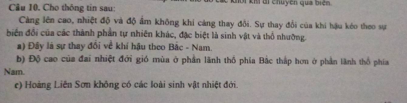 hội khí di chuyên qua biên.
Câu 10. Cho thông tin sau:
Càng lên cao, nhiệt độ và độ âm không khí cảng thay đổi. Sự thay đổi của khí hậu kéo theo sự
biến đổi của các thành phần tự nhiên khác, đặc biệt là sinh vật và thổ nhưỡng.
a) Đây là sự thay đồi về khí hậu theo Bắc - Nam.
b) Độ cao của đai nhiệt đới gió mùa ở phần lãnh thổ phía Bắc thấp hơn ở phần lãnh thổ phía
Nam.
c) Hoàng Liên Sơn không có các loài sinh vật nhiệt đới.