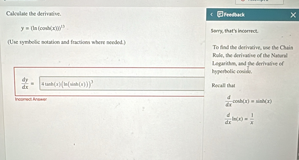 Calculate the derivative. Feedback ×
y=(ln (cos h(x)))^13
Sorry, that's incorrect. 
(Use symbolic notation and fractions where needed.) 
To find the derivative, use the Chain 
Rule, the derivative of the Natural 
Logarithm, and the derivative of 
hyperbolic cosine.
 dy/dx =4tan h(x)(ln (sin h(x)))^3
Recall that 
Incorrect Answer
 d/dx cos h(x)=sin h(x)
 d/dx ln (x)= 1/x 