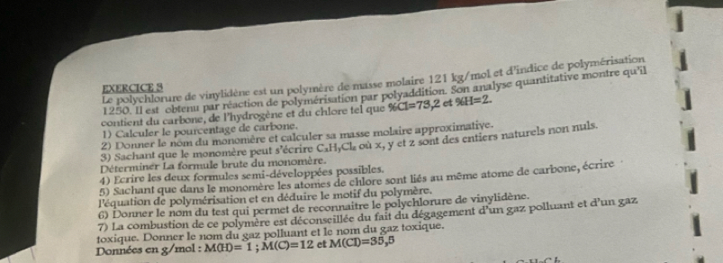 Le polychlorure de vinylidène est un polymère de masse molaire 121 kg/mol et d'indice de polymérisation 
EXERCICE S
1250. Il est obtenu par réaction de polymérisation par polyaddition. Son analyse quantitative montre qu'il 
contient du carbone, de l'hydrogène et du chlore tel que % C1=73,2 et % H=2. 
1) Calculer le pourcentage de carbone. 
2) Donner le nom du monomère et calculer sa masse molaire approximative. 
3) Sachant que le monomère peut s'écrire C_xH_yCl_z où x, y et z sont des entiers naturels non nuls. 
Déterminer La formule brute du monomère. 
4) Ecrire les deux formules semi-développées possibles. 
5) Sachant que dans le monomère les atomes de chlore sont liés au même atome de carbone, écrire 
l'équation de polymérisation et en déduire le motif du polymère. 
6) Donner le nom du test qui permet de reconnaitre le polychlorure de vinylidène. 
7) La combustion de ce polymère est déconseillée du fait du dégagement d'un gaz polluant et d'un gaz 
toxique. Donner le nom du gaz polluant et le nom du gaz toxique. 
Données en g/mol : M(H)=1; M(C)=12 et M(Cl)=35,5