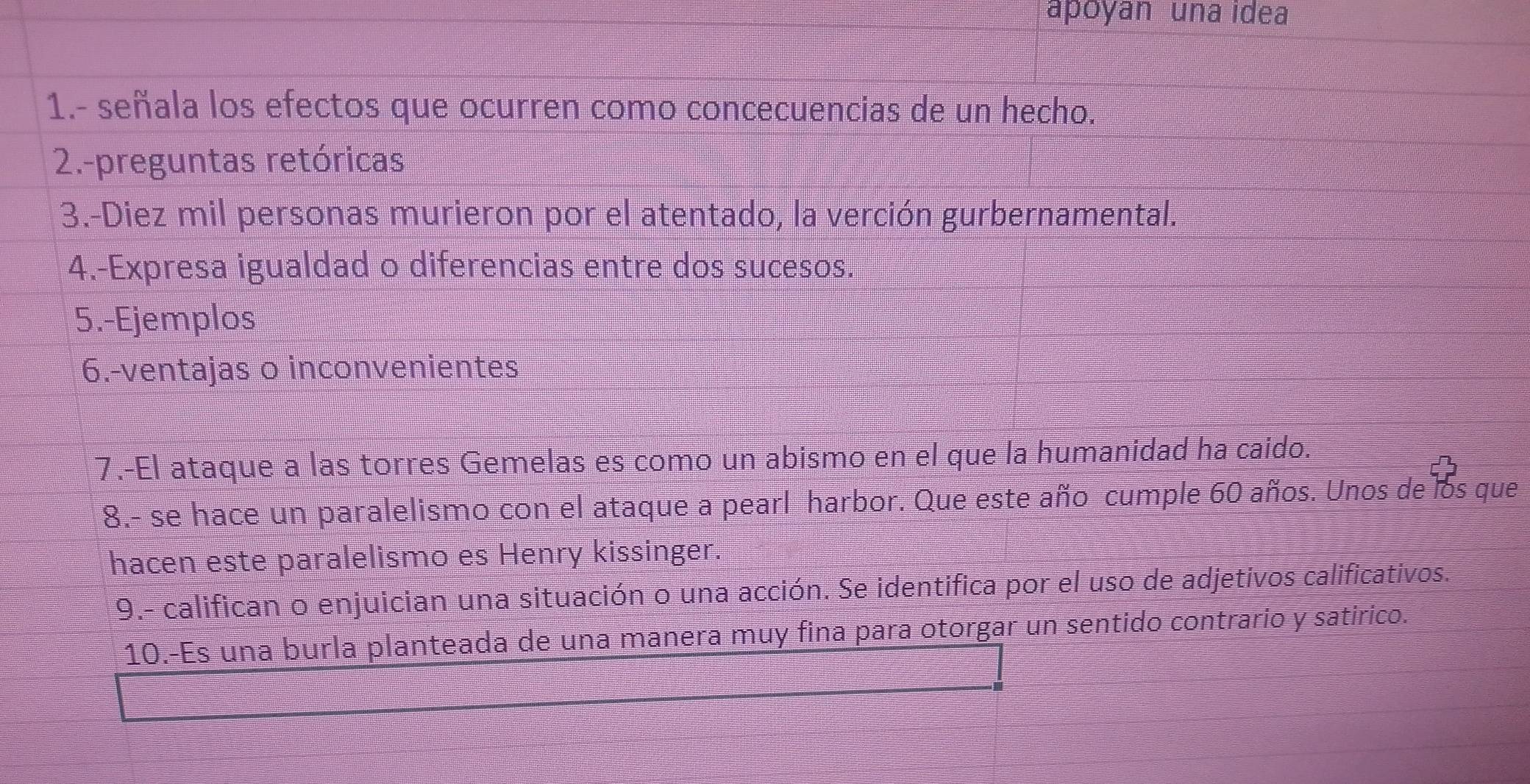 apoyan una idea 
1.- señala los efectos que ocurren como concecuencias de un hecho. 
2.-preguntas retóricas 
3.-Diez mil personas murieron por el atentado, la verción gurbernamental. 
4.-Expresa igualdad o diferencias entre dos sucesos. 
5.-Ejemplos 
6.-ventajas o inconvenientes 
7.-El ataque a las torres Gemelas es como un abismo en el que la humanidad ha caido. 
8.- se hace un paralelismo con el ataque a pearl harbor. Que este año cumple 60 años. Unos de los que 
hacen este paralelismo es Henry kissinger. 
9.- califican o enjuician una situación o una acción. Se identifica por el uso de adjetivos calificativos. 
10.-Es una burla planteada de una manera muy fina para otorgar un sentido contrario y satirico.