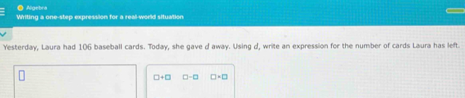 Algebra 
Writing a one-step expression for a real-world situation 
Yesterday, Laura had 106 baseball cards. Today, she gave d away. Using d, write an expression for the number of cards Laura has left.
□ +□ □ -□ □ * □