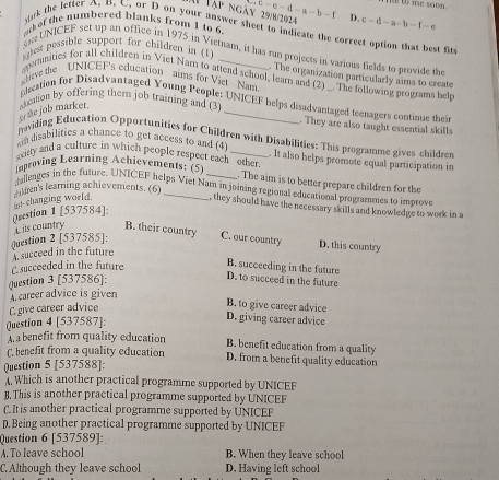c=c-d-a-b-1 ie to me soon.
ái Tập ngày 29/8/2024 D c-d-a-b-f-e
c of the numbered blanks from 1 to 6
uk the letter A. B. C. or D on your answer sheet to indicate the correct option that best fit
gtest pessible support for children in (1)
UNICEF set up an office in 1975 in Vietnam, it has run projects in various fields to provide the
The organization particularly aims to create
opernities for all children in Viet Nam to attend school, learn and (2) _. The following programs hel
eve the UNICEF's education aims for Viet Nam
cation for Disadvantaged Young People: UNICEF helps disadvantaged teenagers continue their
or the job market. sducation by offering them job training and (3_
. They are also taught essential skills
nwiding Education Opportunities for Children with Disabilities: This programme gives children
sin disabilities a chance to get access to and (4
sirty and a culture in which people respect eachother. . It also helps promote equal participation in
Improving Learning Achievements: (5)
. The aim is to better prepare children for the
gieages in the future. UNICEF helps Viet Nam in joining regional educational programmes to improve
sikren's learning achievements. (6)_
Qrestion 1 [537584]: adchanging world.
, they should have the necessary skills and knowledge to work in a
its country B. their country C. our country D. this country
Question 2 [537585]:
A succeed in the future
Csucceeded in the future
B. succeeding in the future
Question 3 [537586]:
D. to succeed in the future
A  career advice is given
C. give career advice
B. to give career advice
Question 4 [537587]:
D. giving career advice
benefit from quality education B. benefit education from a quality
( benefit from a quality education D. from a benefit quality education
Question 5 [537588]:
. Which is another practical programme supported by UNICEF
B. This is another practical programme supported by UNICEF
C. It is another practical programme supported by UNICEF
D. Being another practical programme supported by UNICEF
Question 6 [537589]:
A. To leave school B. When they leave school
C. Although they leave school D. Having left school