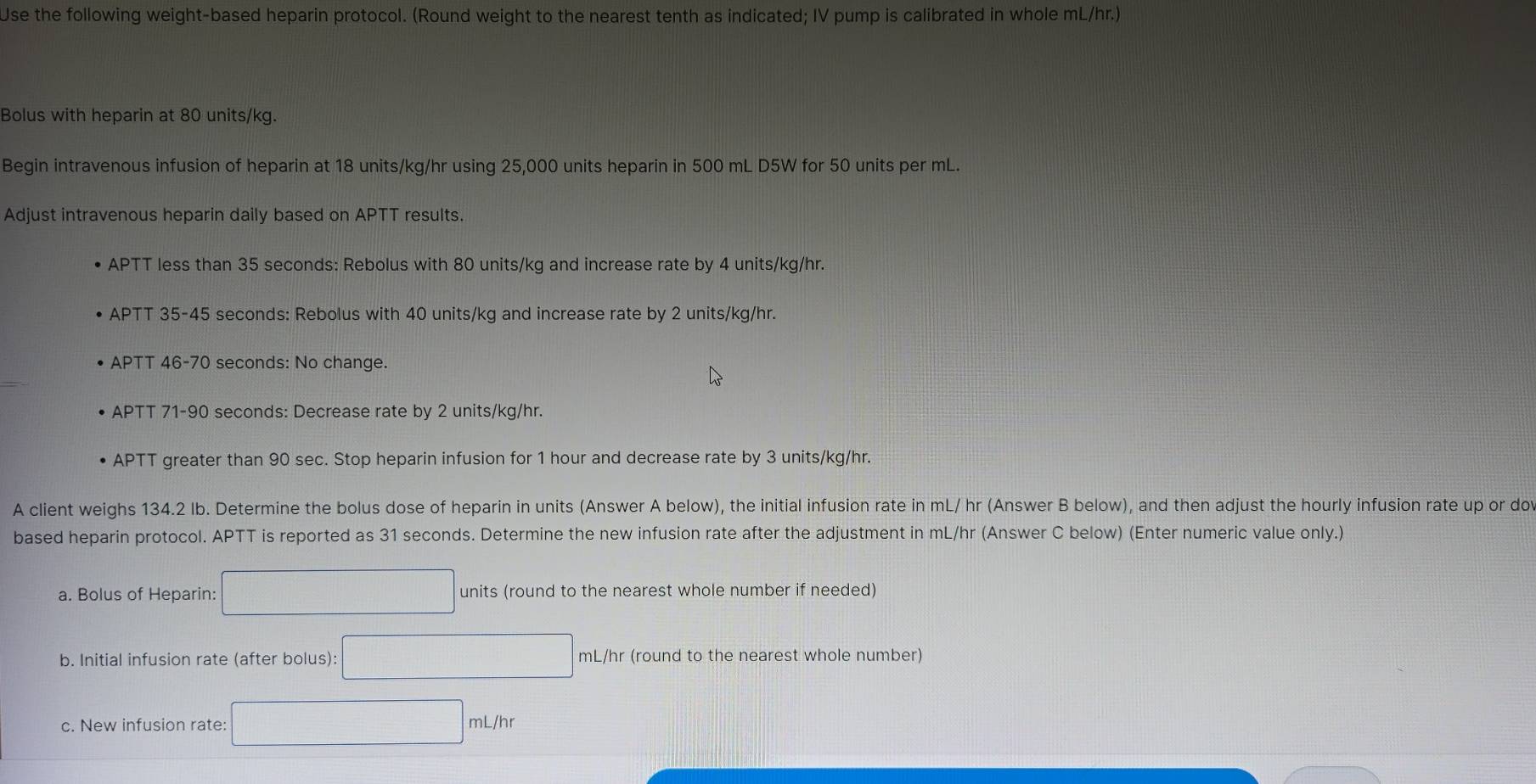 Use the following weight-based heparin protocol. (Round weight to the nearest tenth as indicated; IV pump is calibrated in whole mL/hr.) 
Bolus with heparin at 80 units/kg. 
Begin intravenous infusion of heparin at 18 units/kg/hr using 25,000 units heparin in 500 mL D5W for 50 units per mL. 
Adjust intravenous heparin daily based on APTT results. 
APTT less than 35 seconds : Rebolus with 80 units/kg and increase rate by 4 units/kg/hr. 
APTT 35-45 seconds : Rebolus with 40 units/kg and increase rate by 2 units/kg/hr. 
APTT 46-70 seconds : No change. 
APTT 71-90 seconds : Decrease rate by 2 units/kg/hr. 
APTT greater than 90 sec. Stop heparin infusion for 1 hour and decrease rate by 3 units/kg/hr. 
A client weighs 134.2 Ib. Determine the bolus dose of heparin in units (Answer A below), the initial infusion rate in mL/ hr (Answer B below), and then adjust the hourly infusion rate up or do 
based heparin protocol. APTT is reported as 31 seconds. Determine the new infusion rate after the adjustment in mL/hr (Answer C below) (Enter numeric value only.) 
a. Bolus of Heparin: □ units (round to the nearest whole number if needed) 
b. Initial infusion rate (after bolus): □ mL/hr (round to the nearest whole number) 
c. New infusion rate: □ mL/hr