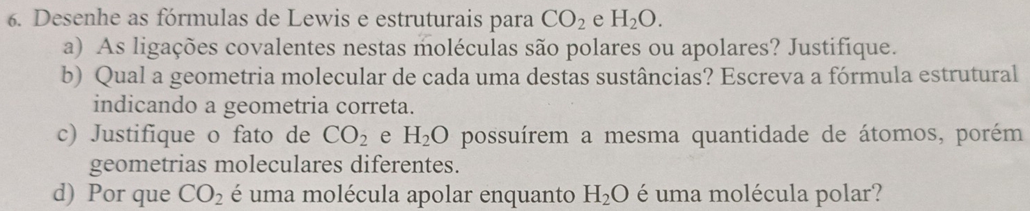 Desenhe as fórmulas de Lewis e estruturais para CO_2 e H_2O. 
a) As ligações covalentes nestas moléculas são polares ou apolares? Justifique. 
b) Qual a geometria molecular de cada uma destas sustâncias? Escreva a fórmula estrutural 
indicando a geometria correta. 
c) Justifique o fato de CO_2 e H_2O possuírem a mesma quantidade de átomos, porém 
geometrias moleculares diferentes. 
d) Por que CO_2 é uma molécula apolar enquanto H_2O é uma molécula polar?