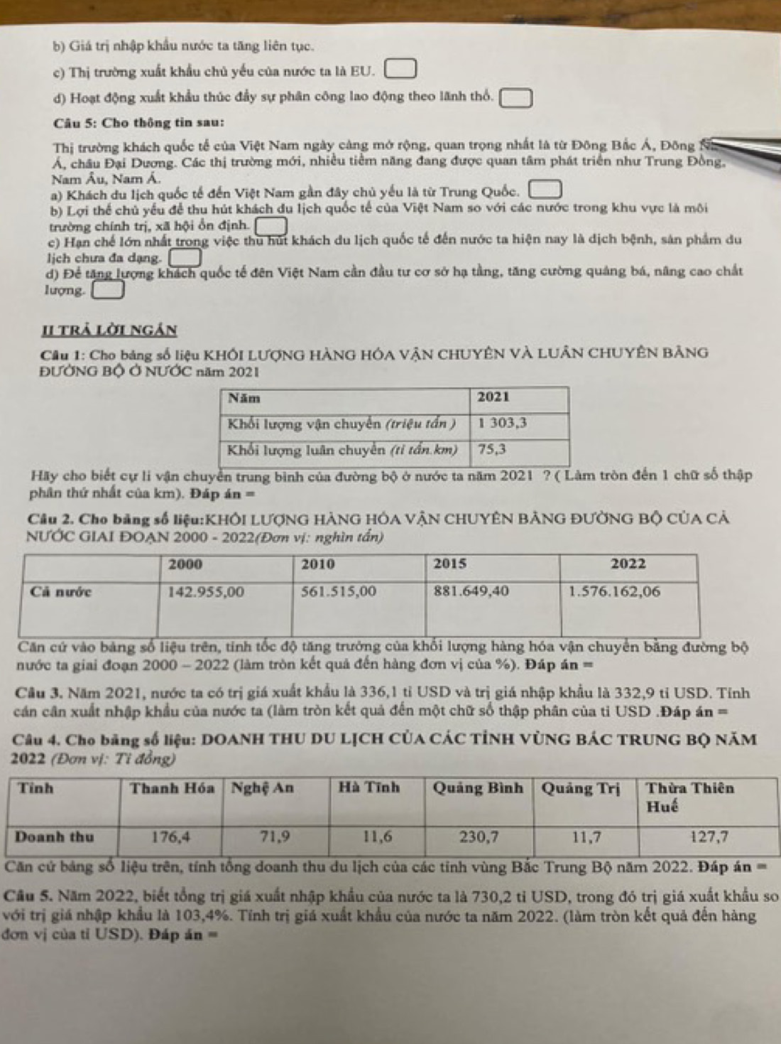 b) Giá trị nhập khẩu nước ta tăng liên tục.
c) Thị trường xuất khẩu chủ yếu của nước ta là EU. □
d) Hoạt động xuất khẩu thúc đầy sự phân công lao động theo lãnh thổ. □
* Câu 5: Cho thông tin sau:
Thị trường khách quốc tế của Việt Nam ngày càng mở rộng, quan trọng nhất là từ Đông Bắc Á, Đông
Á, châu Đại Dương. Các thị trường mới, nhiều tiểm năng đang được quan tâm phát triển như Trung Đồng,
Nam Âu, Nam Á.
a) Khách du lịch quốc tế đến Việt Nam gần đây chủ yếu là từ Trung Quốc. □
b) Lợi thể chủ yểu để thu hút khách du lịch quốc tế của Việt Nam so với các nước trong khu vực là mội
trường chính trị, xã hội ổn định. □
c) Hạn chế lớn nhất trong việc thu hút khách du lịch quốc tế đến nước ta hiện nay là dịch bệnh, sản phẩm du
lịch chưa đa dạng. □
d) Để tăng lượng khách quốc tế đên Việt Nam cần đầu tư cơ sở hạ tầng, tăng cường quảng bá, năng cao chất
lượng. □
II trả lời ngán
Cầu 1: Cho bảng số liệu KHÔI LƯợNG HÀNG HÓA VÂN CHUYÊN VÀ LUÂN CHUYÊN BẢNG
ĐƯỞNG Bộ Ở NƯỚC năm 2021
Hãy cho biết cự li vận chuyển trung bình của đường bộ ở nước ta năm 2021 ? ( Làm tròn đến 1 chữ số thập
phân thứ nhất của km). Đáp án =
Cầu 2. Cho bảng số liệu:KHÔI LƯợNG HÀNG HÓA VÂN CHUYÊN BẢNG ĐƯỞNG BỘ CỦA CẢ
NƯỚC GIAI ĐOAN 2000 - 2022(Đơn vị: nghìn tấn)
Căn cứ vào bảng số liệu trên, tinh tốc độ tăng trưởng của khổi lượng hàng hóa vận chuyển bằng đường bộ
nước ta giai đoạn 2000 - 2022 (làm tròn kết quả đến hàng đơn vị của %). Đáp án =
Cầu 3. Năm 2021, nước ta có trị giá xuất khẩu là 336,1 tỉ USD và trị giá nhập khẩu là 332,9 tỉ USD. Tỉnh
cán cân xuất nhập khẩu của nước ta (làm tròn kết quả đến một chữ số thập phân của ti USD .Đáp án =
Câu 4. Cho bảng số liệu: DOANH THU DU LJCH CÚA CÁC TỉNH VÚNG BÁC TRUNG BQ NăM
2022 (Đơn vị: Tỉ đồng)
Căn cứ bảng số liệu trên, tính tổng doanh thu du lịch của các tỉnh vùng Bắc Trung Bộ năm 2022. Đáp án =
Cầu 5. Năm 2022, biết tổng trị giá xuất nhập khẩu của nước ta là 730,2 tỉ USD, trong đó trị giá xuất khẩu so
với trị giá nhập khẩu là 103,4%. Tính trị giá xuất khẩu của nước ta năm 2022. (làm tròn kết quả đến hàng
đơn vị của tỉ USD). Đáp án =