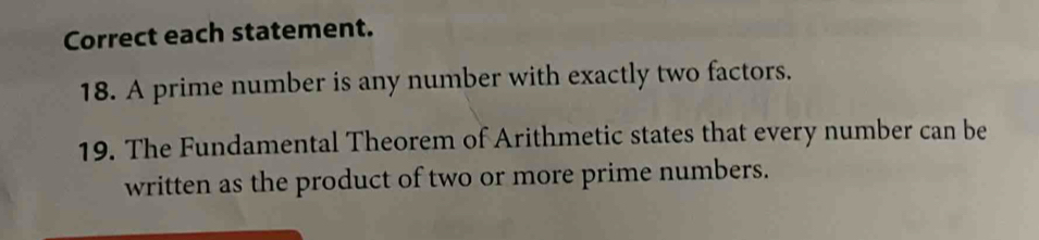 Correct each statement. 
18. A prime number is any number with exactly two factors. 
19. The Fundamental Theorem of Arithmetic states that every number can be 
written as the product of two or more prime numbers.