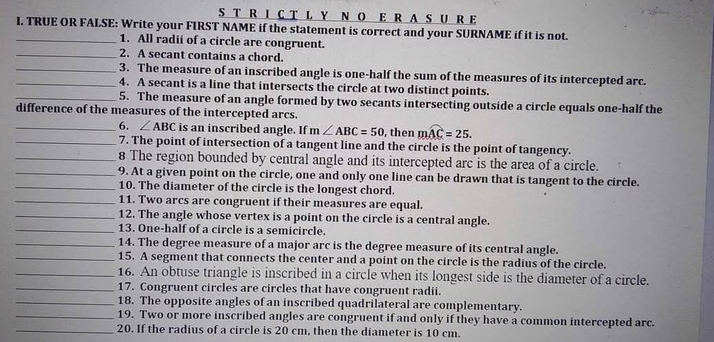 A S U R E 
_I. TRUE OR FALSE: Write your FIRST NAME if the statement is correct and your SURNAME if it is not. 
1. All radii of a circle are congruent. 
_2. A secant contains a chord. 
__3. The measure of an inscribed angle is one-half the sum of the measures of its intercepted arc. 
4. A secant is a line that intersects the circle at two distinct points. 
_5. The measure of an angle formed by two secants intersecting outside a circle equals one-half the 
difference of the measures of the intercepted arcs. 
_6. ∠ ABC is an inscribed angle. If m∠ ABC=50 , then mwidehat AC=25. 
_7. The point of intersection of a tangent line and the circle is the point of tangency. 
_8 The region bounded by central angle and its intercepted arc is the area of a circle. 
_9. At a given point on the circle, one and only one line can be drawn that is tangent to the circle. 
_10. The diameter of the circle is the longest chord. 
_11. Two arcs are congruent if their measures are equal. 
_12. The angle whose vertex is a point on the circle is a central angle. 
_13. One-half of a circle is a semicircle. 
_14. The degree measure of a major arc is the degree measure of its central angle. 
_15. A segment that connects the center and a point on the circle is the radius of the circle. 
_16. An obtuse triangle is inscribed in a circle when its longest side is the diameter of a circle. 
_17. Congruent circles are circles that have congruent radii. 
_18. The opposite angles of an inscribed quadrilateral are complementary. 
_19. Two or more inscribed angles are congruent if and only if they have a common intercepted arc. 
_20. If the radius of a circle is 20 cm, then the diameter is 10 cm.