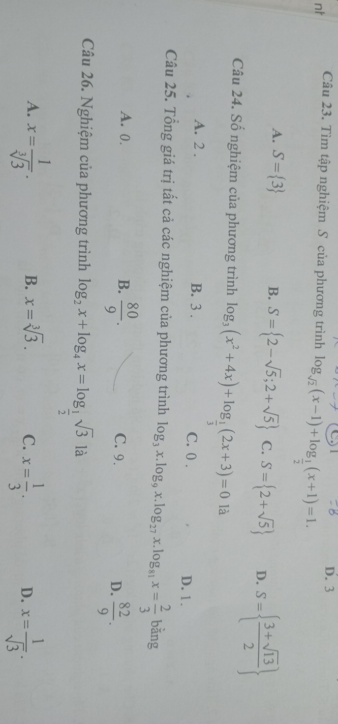 nt
Câu 23. Tìm tập nghiệm S của phương trình log _sqrt(2)(x-1)+log _ 1/2 (x+1)=1. D. 3
A. S= 3 B. S= 2-sqrt(5);2+sqrt(5) C. S= 2+sqrt(5) D. S=  (3+sqrt(13))/2 
Câu 24. Số nghiệm của phương trình log _3(x^2+4x)+log _ 1/3 (2x+3)=0 là
A. 2. B. 3. C. 0.
D. 1.
Câu 25. Tổng giá trị tất cả các nghiệm của phương trình log _3x.log _9x.log _27x.log _81x= 2/3  bǎng
A. 0. B.  80/9 . C. 9.
D.  82/9 . 
Câu 26. Nghiệm của phương trình log _2x+log _4x=log _ 1/2 sqrt(3) là
A. x= 1/sqrt[3](3) .
B. x=sqrt[3](3).
C. x= 1/3 . x= 1/sqrt(3) . 
D.