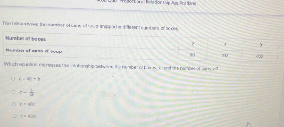 4.08 Qui2: Proportional Relationship Applications
The table shows the number of cans of soup shipped in different numbers of boxes
quation expresses the relationship between the number of boxes, b, and the number of cans, c?
c=48+b
c= b/48 
b=48c
c=48b