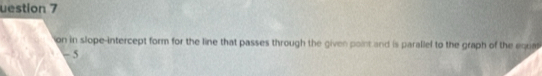 uestion 7 
on in slope-intercept form for the line that passes through the given point and is parallel to the graph of the equa
- 5