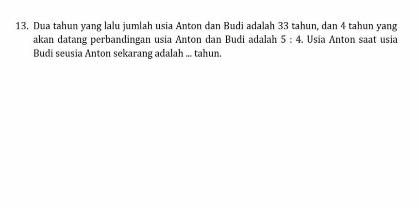 Dua tahun yang lalu jumlah usia Anton dan Budi adalah 33 tahun, dan 4 tahun yang 
akan datang perbandingan usia Anton dan Budi adalah 5:4. Usia Anton saat usia 
Budi seusia Anton sekarang adalah ... tahun.