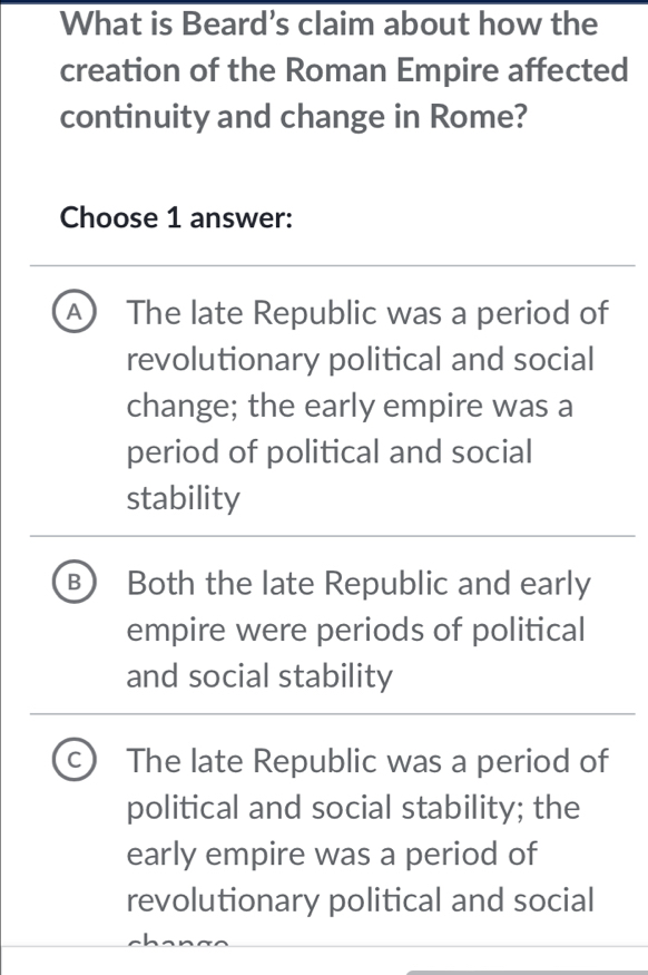 What is Beard’s claim about how the
creation of the Roman Empire affected
continuity and change in Rome?
Choose 1 answer:
A) The late Republic was a period of
revolutionary political and social
change; the early empire was a
period of political and social
stability
B Both the late Republic and early
empire were periods of political
and social stability
C The late Republic was a period of
political and social stability; the
early empire was a period of
revolutionary political and social